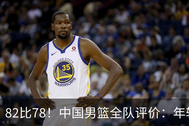 82比78！中国男篮全队评价：年轻球员敢打敢拼，主教练用人灵活！